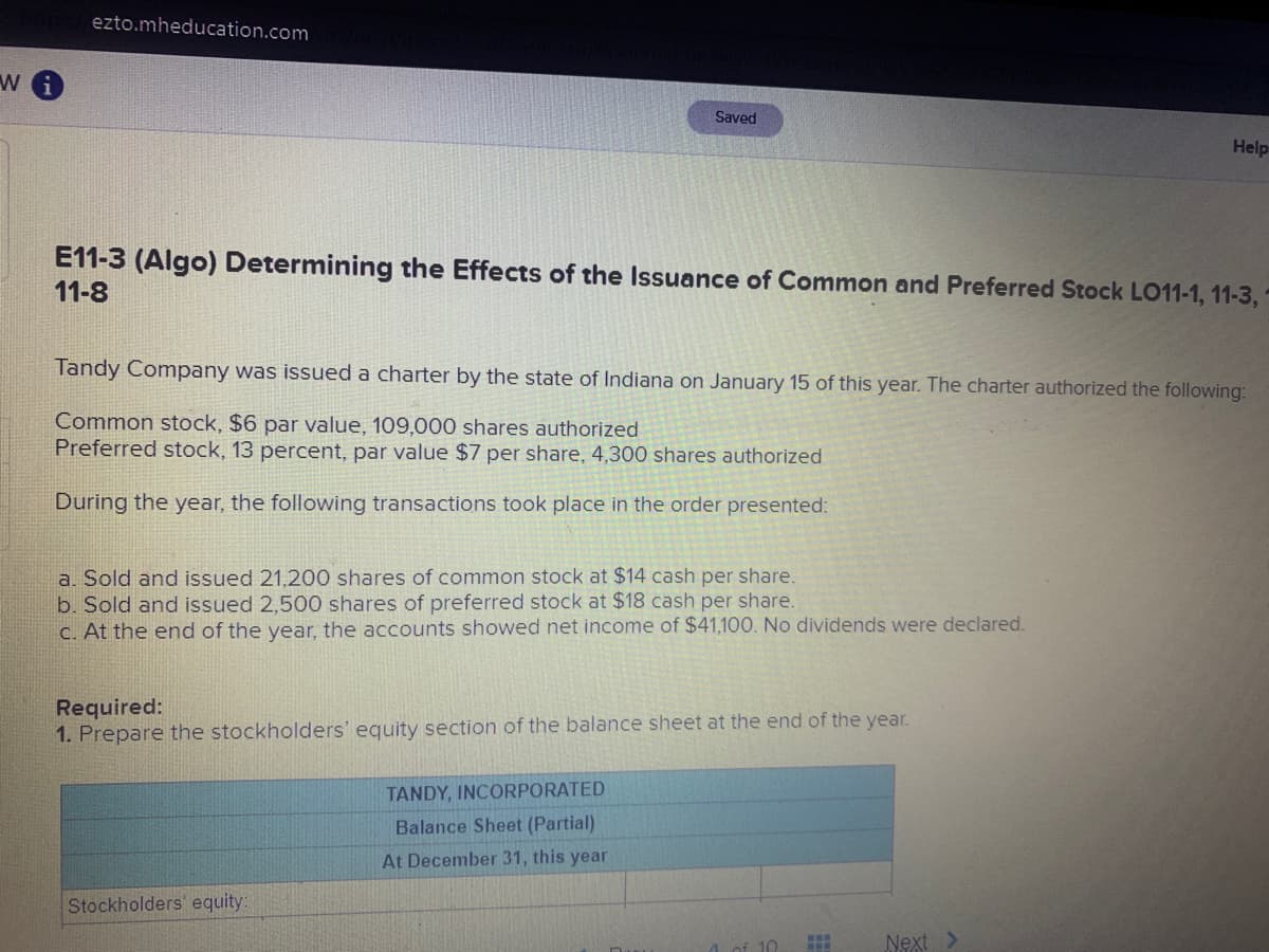 ezto.mheducation.com
Saved
Help
E11-3 (Algo) Determining the Effects of the Issuance of Common and Preferred Stock LO11-1, 11-3,
11-8
Tandy Company was issued a charter by the state of Indiana on January 15 of this year. The charter authorized the following:
Common stock, $6 par value, 109,000 shares authorized
Preferred stock, 13 percent, par value $7 per share, 4,300 shares authorized
During the year, the following transactions took place in the order presented:
a. Sold and issued 21,200 shares of common stock at $14 cash per share.
b. Sold and issued 2,500 shares of preferred stock at $18 cash per share.
C. At the end of the year, the accounts showed net income of $41,100. No dividends were declared.
Required:
1. Prepare the stockholders' equity section of the balance sheet at the end of the year.
TANDY, INCORPORATED
Balance Sheet (Partial)
At December 31, this year
Stockholders' equity:
of 10
Next >
