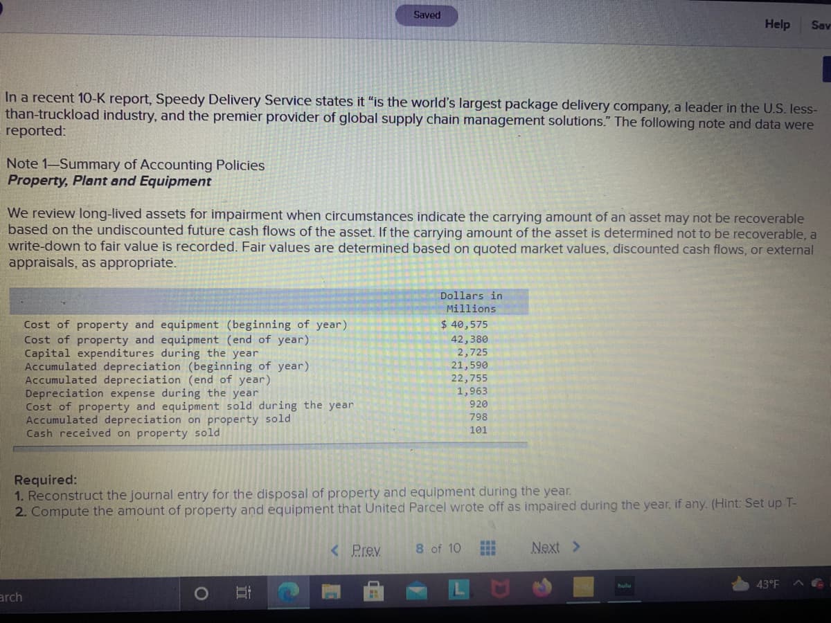 Saved
Help
Sav
In a recent 10-K report, Speedy Delivery Service states it “is the world's largest package delivery company, a leader in the U.S. less-
than-truckload industry, and the premier provider of global supply chain management solutions." The following note and data were
reported:
Note 1-Summary of Accounting Policies
Property, Plant and Equipment
We review long-lived assets for impairment when circumstances indicate the carrying amount of an asset may not be recoverable
based on the undiscounted future cash flows of the asset. If the carrying amount of the asset is determined not to be recoverable, a
write-down to fair value is recorded. Fair values are determined based on quoted market values, discounted cash flows, or external
appraisals, as appropriate.
Dollars in
Millions
Cost of property and equipment (beginning of year)
Cost of property and equipment (end of year)
Capital expenditures during the year
Accumulated depreciation (beginning of year)
Accumulated depreciation (end of year)
Depreciation expense during the year
Cost of property and equipment sold during the yearn
Accumulated depreciation on property sold
Cash received on property sold
$ 40,575
42,380
2,725
21,590
22,755
1,963
920
798
101
Required:
1. Reconstruct the journal entry for the disposal of property and equipment during the year.
2. Compute the amount of property and equipment that United Parcel wrote off as impaired during the year, if any. (Hint: Set up T-
< Prev
8 of 10
Next >
43°F
arch
