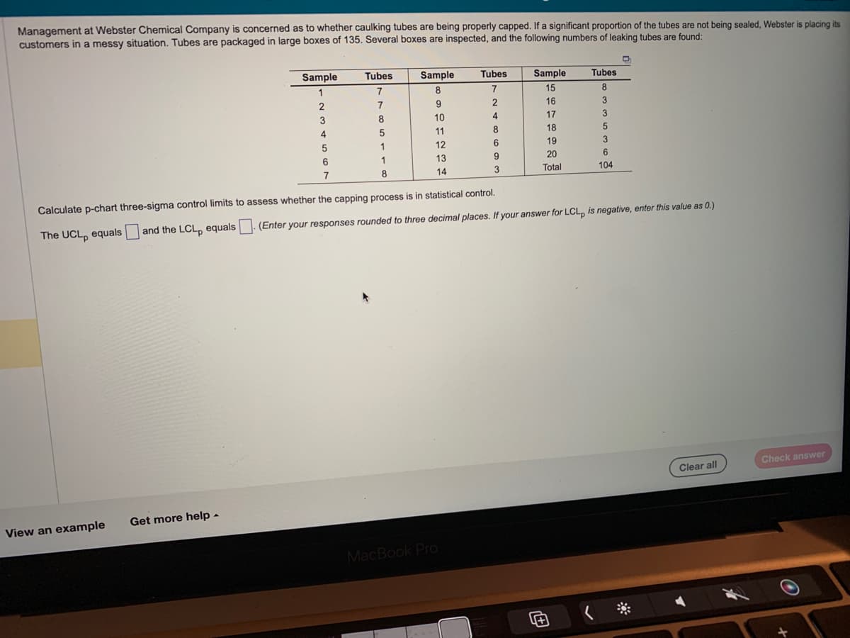 Management at Webster Chemical Company is concerned as to whether caulking tubes are being properly capped. If a significant proportion of the tubes are not being sealed, Webster is placing its
customers in a messy situation. Tubes are packaged in large boxes of 135. Several boxes are inspected, and the following numbers of leaking tubes are found:
View an example
Sample
1
2
3
Get more help.
4
Tubes
7
7
8
5
1
5
6
7
Calculate p-chart three-sigma control limits to assess whether the capping process is in statistical control.
The UCL, equals
1
Sample
8
8
9
10
11
12
13
14
Tubes
7
2
4
8
6
9
MacBook Pro
3
Sample
15
16
17
18
19
20
Total
Tubes
8
3
3
5
and the LCL equals (Enter your responses rounded to three decimal places. If your answer for LCL, is negative, enter this value as 0.)
3
6
104
Clear all
Check answer
O