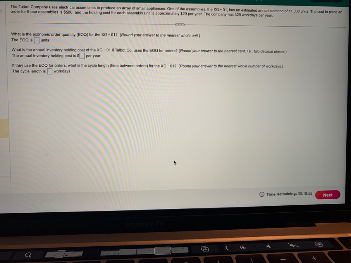 The Talbot Company uses electrical assemblies to produce an array of small appliances. One of the assemblies, the XO-01, has an estimated annual demand of 11,000 units. The cost to place an
order for these assemblies is $500, and the holding cost for each assembly unit is approximately $20 per year. The company has 320 workdays per year.
What is the economic order quantity (EOQ) for the XO-01? (Round your answer to the nearest whole unit.)
The EOQ is units.
What is the annual inventory holding cost of the XO-01 if Talbot Co. uses the EOQ for orders? (Round your answer to the nearest cent, i.e., two decimal places.)
The annual inventory holding cost is $ per year.
If they use the EOQ for orders, what is the cycle length (time between orders) for the XO-01? (Round your answer to the nearest whole number of workdays.)
The cycle length is workdays.
Q
MacBook Pro
5+
Time Remaining: 00:19:58
A
+
Next