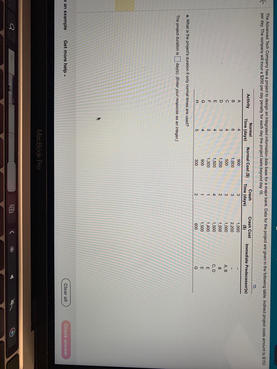 #
The Advanced Tech Company has a project to design an integrated information data base for a major bank. Data for the project are given in the following table. Indirect project costs amount to $150
per day. The company will incur a $200 per day penalty for each day the project lasts beyond day 16.
Activity
A
B
v an example Get more help.
C
D
E
F
G
H
Normal
Time (days)
4
6
4
3
4
2
4
a. What is the project's duration if only normal times are used?
The project duration is day(s). (Enter your response as an integer.)
+
5
Normal Cost ($)
900
1,000
500
1,200
1,500
1,300
900
300
MacBook Pro
Crash
Time (days)
3
3
3
2
4
1
1
2
Crash Cost
($)
1,000
2,200
1,000
1,500
1,500
1,400
1,500
600
<
Immediate Predecessor(s)
A, B
B
C, D
E
E
G
Clear all
Check answer