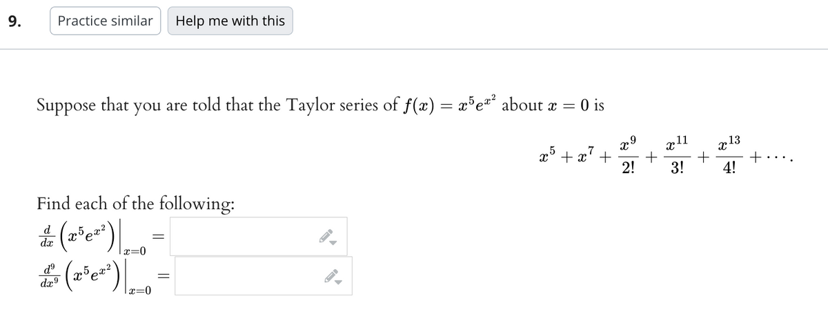 9.
Suppose that you are told that the Taylor series of f(x) = x5e²² about x = = 0 is
x5 + x² +
Practice similar Help me with this
Find each of the following:
= (x³e²²) |
d
dx
|x=0
& (2³ 0²³) ₂0
d⁹
dx⁹
-
=
▲
x9
2!
+
X
11
3!
+
X
13
4!
+