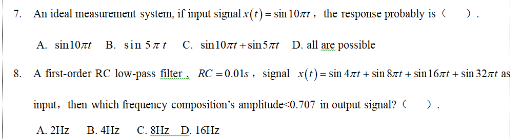 7. An ideal measurement system, if input signal x(t) = sin 10zt, the response probably is ( ).
A. sin10zt
B. sin 57t
C. sin10rt +sin5ët
D. all are possible
8. A first-order RC low-pass filter, RC = 0.01s , signal x(t)= sin 4xt + sin 8xt + sin 167t + sin 32rt as
input, then which frequency composition's amplitude<0.707 in output signal? (
).
A. 2Hz
В. 4Hz
C. 8Hz D. 16HZ
