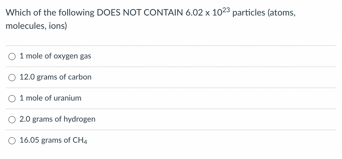 Which of the following DOES NOT CONTAIN 6.02 x 1023 particles (atoms,
molecules, ions)
1 mole of oxygen gas
12.0 grams of carbon
1 mole of uranium
2.0 grams of hydrogen
16.05 grams of CH4