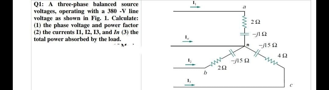 Q1: A three-phase balanced source
voltages, operating with a 380 -V line
voltage as shown in Fig. 1. Calculate:
(1) the phase voltage and power factor
(2) the currents 11, 12, 13, and In (3) the
total power absorbed by the load.
I₁₁
13
b
292
a
-j15 Ω
n
292
-j1Ω
-j15 Q2
492