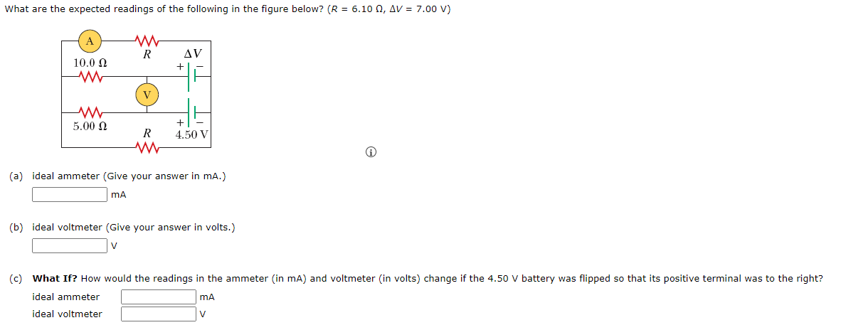 What are the expected readings of the following in the figure below? (R = 6.100, AV = 7.00 V)
10.0 Ω
ww
ww
5.00 Ω
R
V
R
www
AV
+
+
4.50 V
(a) ideal ammeter (Give your answer in mA.)
mA
(b) ideal voltmeter (Give your answer in volts.)
i
(c) What If? How would the readings in the ammeter (in mA) and voltmeter (in volts) change if the 4.50 V battery was flipped so that its positive terminal was to the right?
ideal ammeter
mA
ideal voltmeter
V