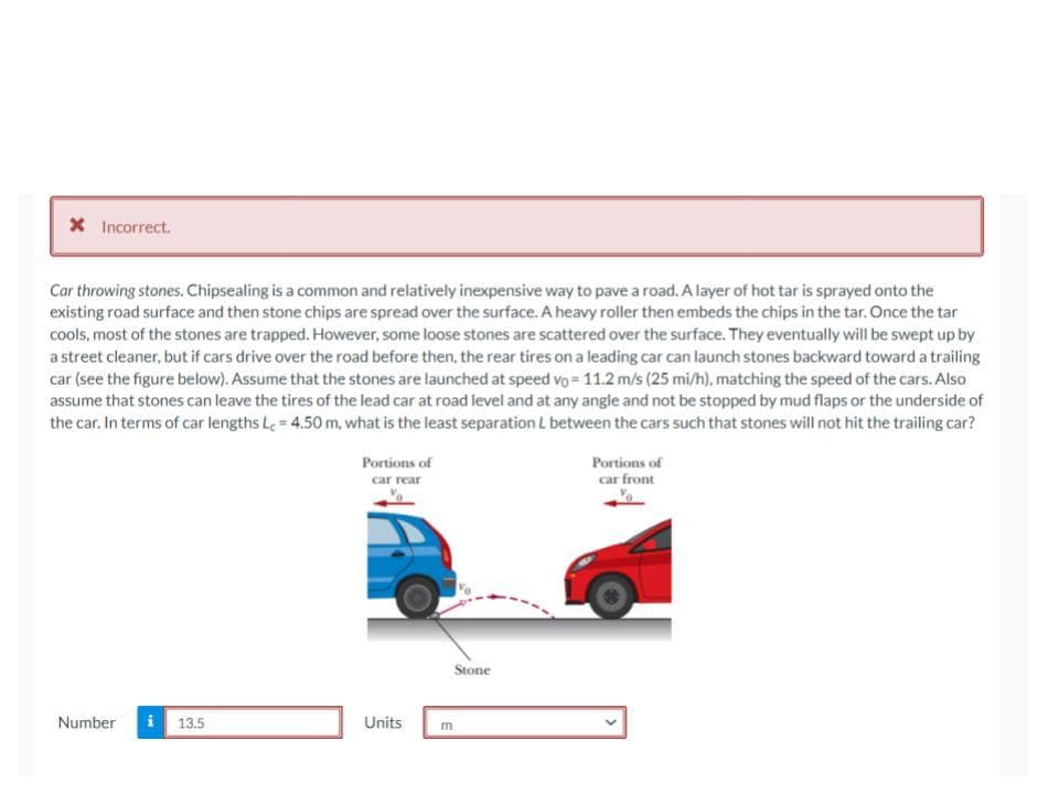 * Incorrect.
Car throwing stones. Chipsealing is a common and relatively inexpensive way to pave a road. A layer of hot tar is sprayed onto the
existing road surface and then stone chips are spread over the surface. A heavy roller then embeds the chips in the tar. Once the tar
cools, most of the stones are trapped. However, some loose stones are scattered over the surface. They eventually will be swept up by
a street cleaner, but if cars drive over the road before then, the rear tires on a leading car can launch stones backward toward a trailing
car (see the figure below). Assume that the stones are launched at speed vo= 11.2 m/s (25 mi/h), matching the speed of the cars. Also
assume that stones can leave the tires of the lead car at road level and at any angle and not be stopped by mud flaps or the underside of
the car. In terms of car lengths Lc=4.50 m, what is the least separation L between the cars such that stones will not hit the trailing car?
Number
13.5
Portions of
car rear
Units
Stone
E
Portions of
car front
