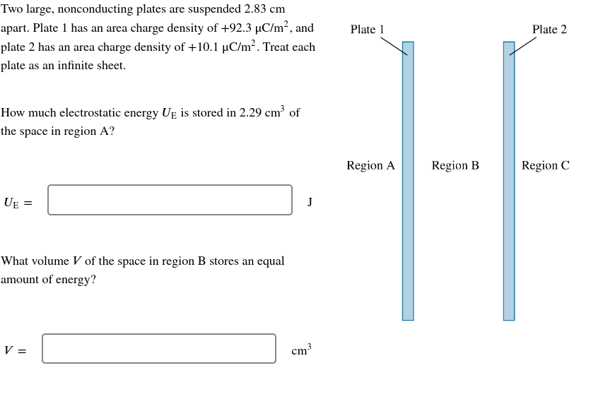 Two large, nonconducting plates are suspended 2.83 cm
apart. Plate 1 has an area charge density of +92.3 µC/m², and
plate 2 has an area charge density of +10.1 µC/m². Treat each
plate as an infinite sheet.
How much electrostatic energy UE is stored in 2.29 cm³ of
the space in region A?
UE =
What volume V of the space in region B stores an equal
amount of energy?
V =
J
3
cm³
Plate 1
Region A
Region B
Plate 2
Region C