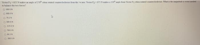 Vector F1-635 Nmakes an angle of 2700 when rotated comerclockwise from the ax Vector F2-875 N makes a 120 angle from Vector F1 when sotated counterclockwise. What is the magnitude a vector needed
to balance the two forces?
O MAN
604N
0782N
O9006 N
0 4706N
07806 N
OM2N
-9006