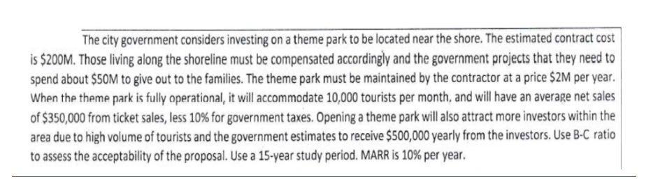 The city government considers investing on a theme park to be located near the shore. The estimated contract cost
is $200M. Those living along the shoreline must be compensated accordingly and the government projects that they need to
spend about $50M to give out to the families. The theme park must be maintained by the contractor at a price $2M per year.
When the theme park is fully operational, it will accommodate 10,000 tourists per month, and will have an average net sales
of $350,000 from ticket sales, less 10% for government taxes. Opening a theme park will also attract more investors within the
area due to high volume of tourists and the government estimates to receive $500,000 yearly from the investors. Use B-C ratio
to assess the acceptability of the proposal. Use a 15-year study period. MARR is 10% per year.