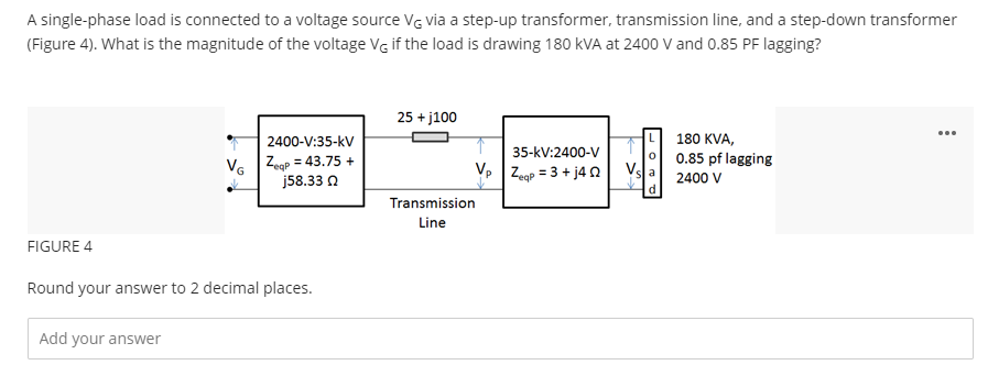A single-phase load is connected to a voltage source VG via a step-up transformer, transmission line, and a step-down transformer
(Figure 4). What is the magnitude of the voltage VG if the load is drawing 180 KVA at 2400 V and 0.85 PF lagging?
FIGURE 4
2400-V:35-KV
VG Zeqp = 43.75 +
j58.33 Q
Round your answer to 2 decimal places.
Add your answer
25 +j100
V₂
Transmission
Line
35-KV:2400-V
Zeqp = 3 + j40
180 KVA,
0.85 pf lagging
2400 V
: