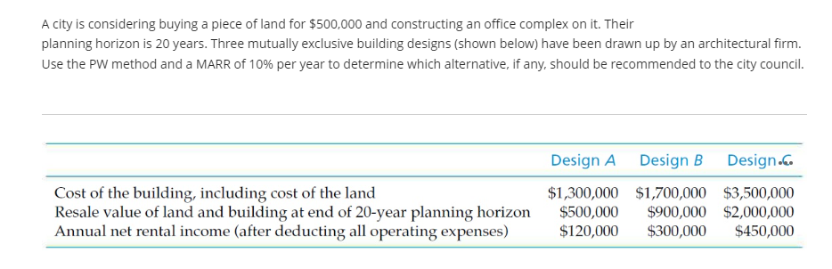 A city is considering buying a piece of land for $500,000 and constructing an office complex on it. Their
planning horizon is 20 years. Three mutually exclusive building designs (shown below) have been drawn up by an architectural firm.
Use the PW method and a MARR of 10% per year to determine which alternative, if any, should be recommended to the city council.
Cost of the building, including cost of the land
Resale value of land and building at end of 20-year planning horizon
Annual net rental income (after deducting all operating expenses)
Design A
Design B Design.co
$1,300,000 $1,700,000 $3,500,000
$500,000 $900,000 $2,000,000
$120,000 $300,000 $450,000