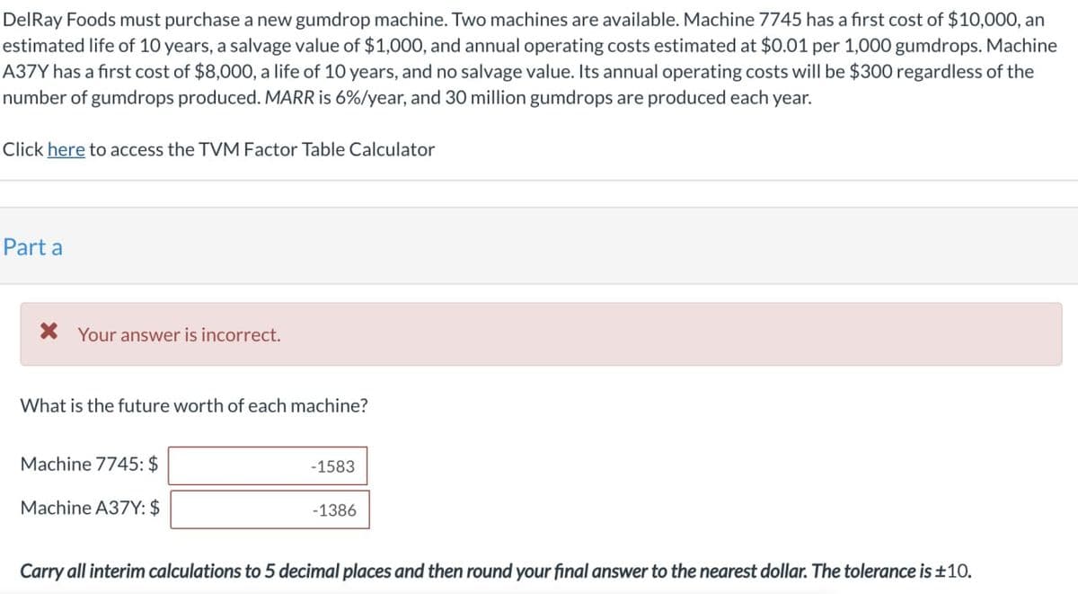 DelRay Foods must purchase a new gumdrop machine. Two machines are available. Machine 7745 has a first cost of $10,000, an
estimated life of 10 years, a salvage value of $1,000, and annual operating costs estimated at $0.01 per 1,000 gumdrops. Machine
A37Y has a first cost of $8,000, a life of 10 years, and no salvage value. Its annual operating costs will be $300 regardless of the
number of gumdrops produced. MARR is 6%/year, and 30 million gumdrops are produced each year.
Click here to access the TVM Factor Table Calculator
Part a
Your answer is incorrect.
What is the future worth of each machine?
Machine 7745: $
Machine A37Y: $
-1583
-1386
Carry all interim calculations to 5 decimal places and then round your final answer to the nearest dollar. The tolerance is ±10.