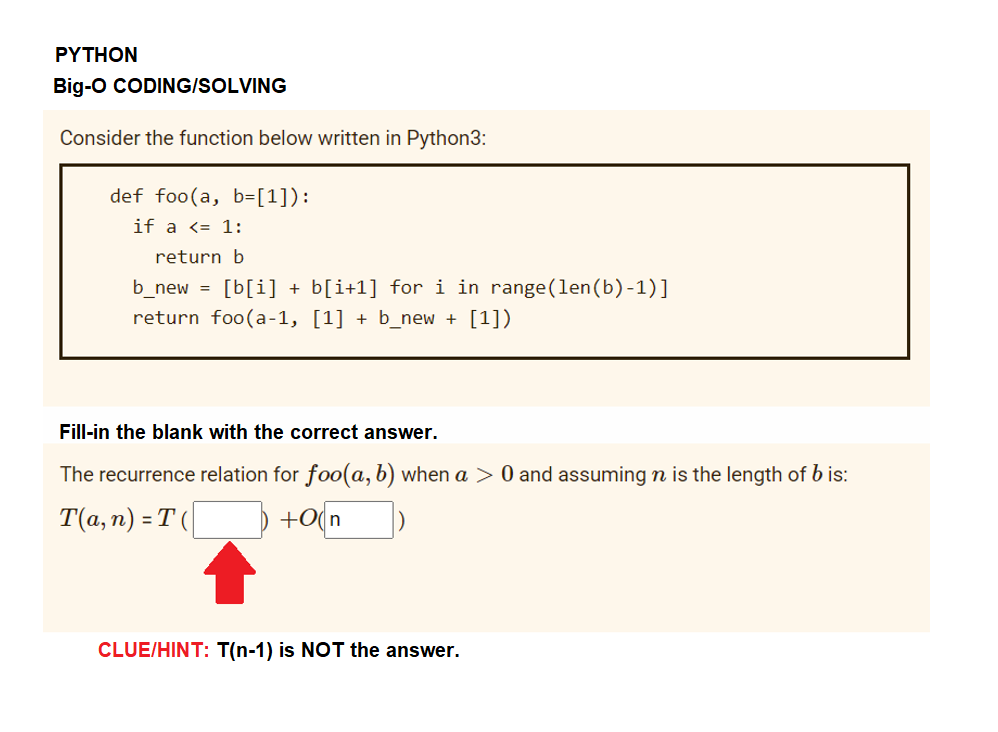 ΡΥTHOΝ
Big-o CODING/SOLVING
Consider the function below written in Python3:
def foo(a, b=[1]):
if a <= 1:
return b
b_new = [b[i] + b[i+1] for i in range(len(b)-1)]
return foo(a-1, [1] + b_new + [1])
Fill-in the blank with the correct answer.
The recurrence relation for foo(a, b) when a > 0 and assuming n is the length of b is:
T(a, n) = T (|
) +o(n
CLUE/HINT: T(n-1) is NOT the answer.
