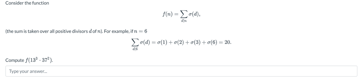 Consider the function
(the sum is taken over all positive divisors d of n). For example, if n = 6
f(n) = Σ σ(α),
3=
d❘n
Σo(d)=o(1)+(2) +σ(3) +σ(6) = 20.
d|6
Compute f(133 372).
Type your answer...