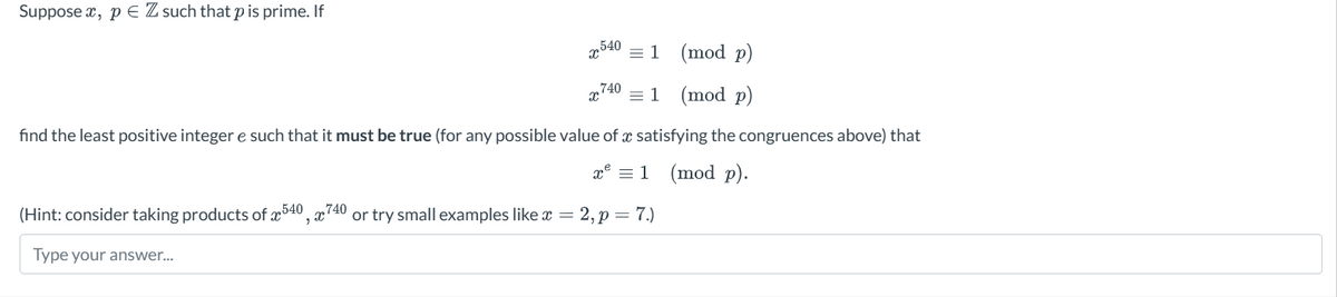Supposex, p € Z such that p is prime. If
x540 1 (mod p)
x740 = 1 (mod p)
find the least positive integer e such that it must be true (for any possible value of a satisfying the congruences above) that
x = 1
(mod p).
(Hint: consider taking products of 540, 740 or try small examples like x = 2, p = 7.)
Type your answer...