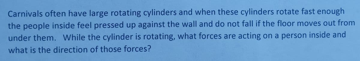 Carnivals often have large rotating cylinders and when these cylinders rotate fast enough
the people inside feel pressed up against the wall and do not fall if the floor moves out from
under them. While the cylinder is rotating, what forces are acting on a person inside and
what is the direction of those forces?
