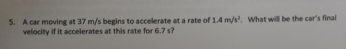 5. A car moving at 37 m/s begins to accelerate at a rate of 1.4 m/s2. What will be the car's final
velocity if it accelerates at this rate for 6.7 s?