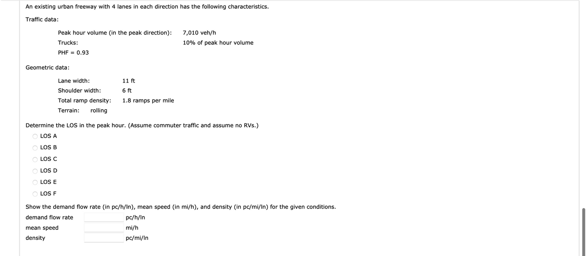 An existing urban freeway with 4 lanes in each direction has the following characteristics.
Traffic data:
Peak hour volume (in the peak direction):
Trucks:
PHF = 0.93
Geometric data:
Lane width:
Shoulder width:
Total ramp density:
Terrain: rolling
11 ft
6 ft
1.8 ramps per mile
Determine the LOS in the peak hour. (Assume commuter traffic and assume no RVs.)
LOS A
LOS B
LOS C
LOS D
LOS E
LOS F
mean speed
density
7,010 veh/h
10% of peak hour volume
Show the demand flow rate (in pc/h/In), mean speed (in mi/h), and density (in pc/mi/ln) for the given conditions.
demand flow rate
pc/h/In
mi/h
pc/mi/In