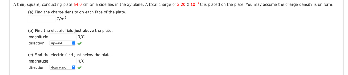 A thin, square, conducting plate 54.0 cm on a side lies in the xy plane. A total charge of 3.20 x 10-8 C is placed on the plate. You may assume the charge density is uniform.
(a) Find the charge density on each face of the plate.
C/m²
(b) Find the electric field just above the plate.
magnitude
N/C
direction upward
◊
(c) Find the electric field just below the plate.
magnitude
N/C
direction downward ↑