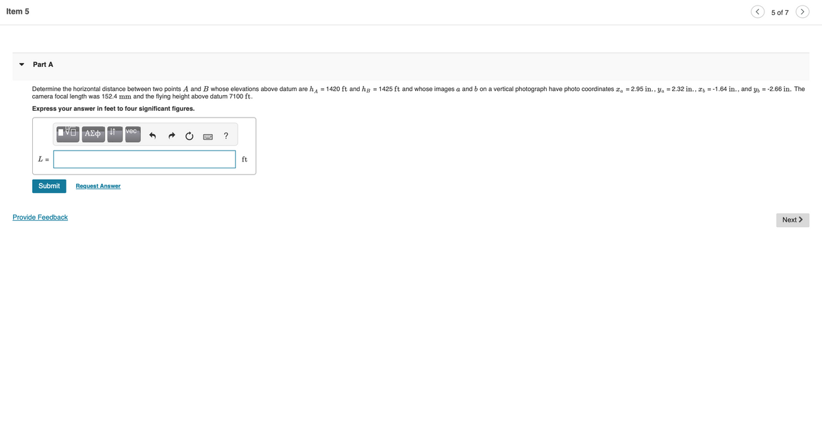 Item 5
Part A
Determine the horizontal distance between two points A and B whose elevations above datum are h = 1420 ft and hp = 1425 ft and whose images a and b on a vertical photograph have photo coordinates a = 2.95 in., ya = 2.32 in., x = -1.64 in., and y = -2.66 in. The
camera focal length was 152.4 mm and the flying height above datum 7100 ft.
Express your answer in feet to four significant figures.
L =
Submit
IVE | ΑΣΦΗ
Provide Feedback
Request Answer
vec
5 of 7 >
ft
Next >