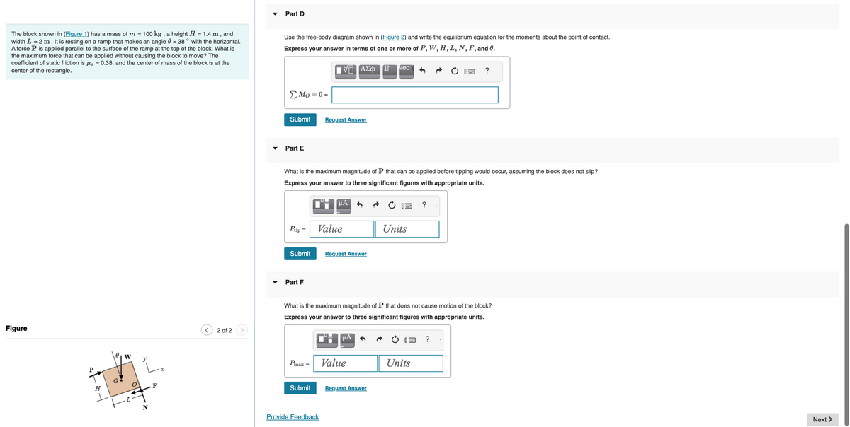 The block shown in (Figure 1) has a mass of m = 100 kg, a height H = 1.4 m, and
width L = 2 m. It is resting on a ramp that makes an angle = 38 ° with the horizontal.
A force P is applied parallel to the surface of the ramp at the top of the block. What is
the maximum force that can be applied without causing the block to move? The
coefficient of static friction is μ = 0.38, and the center of mass of the block is at the
center of the rectangle.
Figure
Att
P
H
(
y
N
F
x
2 of 2
Part D
Use the free-body diagram shown in (Figure 2) and write the equilibrium equation for the moments about the point of contact.
Express your answer in terms of one or more of P, W, H, L, N, F, and 0.
Σ Μo = 0 =
Submit
Part E
Ptip=
Submit
Part F
What is the maximum magnitude of P that can be applied before tipping would occur, assuming the block does not slip?
Express your answer to three significant figures with appropriate units.
CHA
Pmax =
IVE ΑΣΦΠ 1
Submit
Request Answer
Value
Provide Feedback
Request Answer
What is the maximum magnitude of P that does not cause motion of the block?
Express your answer to three significant figures with appropriate units.
μA
vec
Value
Request Answer
Units
?
Units
?
?
Next >