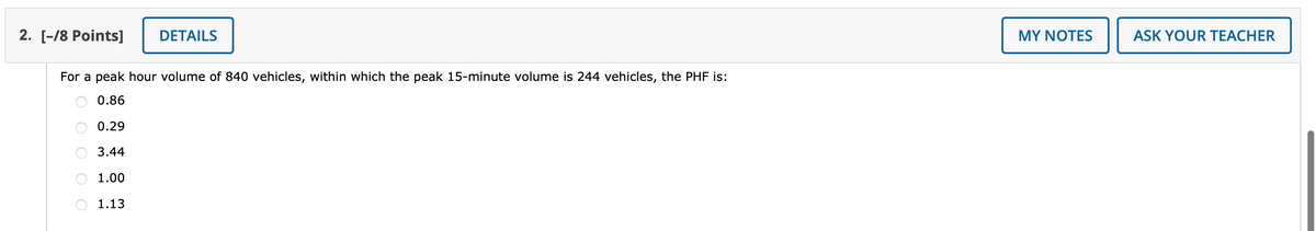 2. [-/8 Points]
For a peak hour volume of 840 vehicles, within which the peak 15-minute volume is 244 vehicles, the PHF is:
0.86
0.29
3.44
O
1.00
DETAILS
1.13
MY NOTES
ASK YOUR TEACHER