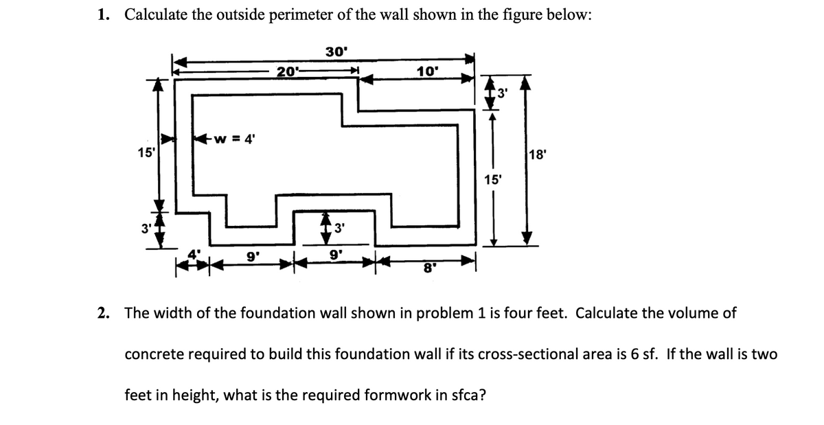 1. Calculate the outside perimeter of the wall shown in the figure below:
15'
3'
W = 4'
9'
20
30'
3'
9'
10'
15'
18'
2. The width of the foundation wall shown in problem 1 is four feet. Calculate the volume of
concrete required to build this foundation wall if its cross-sectional area is 6 sf. If the wall is two
feet in height, what is the required formwork in sfca?