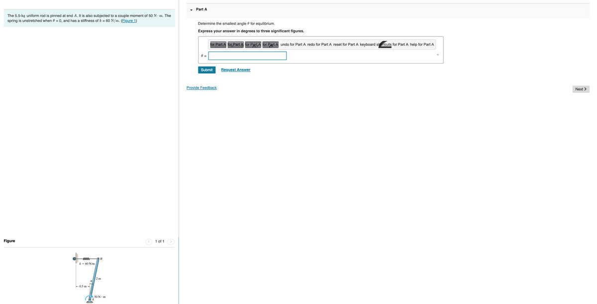 The 5.5-kg uniform rod is pinned at end A. It is also subjected to a couple moment of 50 Nm. The
spring is unstretched when 0 = 0, and has a stiffness of k = 60 N/m. (Figure 1)
Figure
k = 60 N/m
-0.5 m-
0
B
2 m
50 N·m
1 of 1
Part A
Determine the smallest angle for equilibrium.
Express your answer in degrees to three significant figures.
0 =
for Part A for Part A for Part, A for Part A undo for Part A redo for Part A reset for Part A keyboard shortcuts for Part A help for Part A
Submit
Provide Feedback
Request Answer
Next >