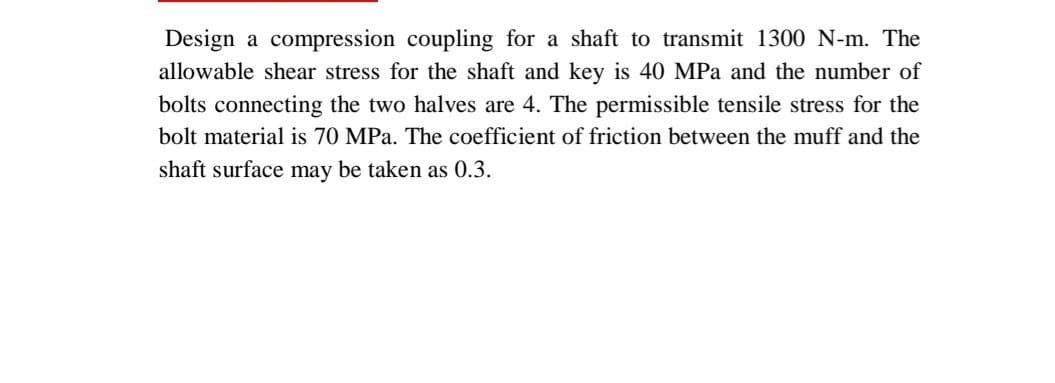 Design a compression coupling for a shaft to transmit 1300 N-m. The
allowable shear stress for the shaft and key is 40 MPa and the number of
bolts connecting the two halves are 4. The permissible tensile stress for the
bolt material is 70 MPa. The coefficient of friction between the muff and the
shaft surface may be taken as 0.3.
