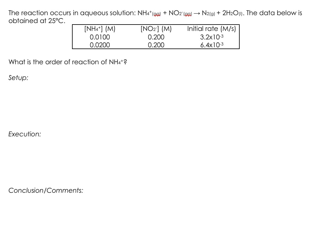 The reaction occurs in aqueous solution: NH4* (ga) + NO2"(99) → N2(g) + 2H2O1). The data below is
obtained at 25°C.
[NHa*] (M)
Initial rate (M/s)
[NO2] (M)
0.200
0.200
3.2x10-3
6.4x10-3
0.0100
0.0200
What is the order of reaction of NH4+?
Setup:
Execution:
Conclusion/Comments:
