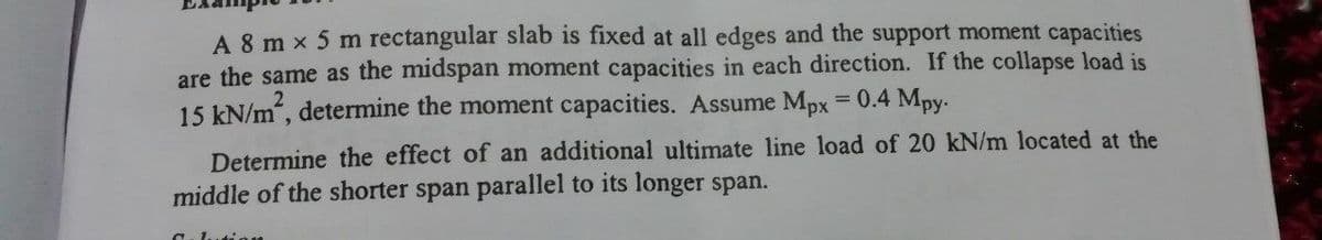 A 8 m x 5 m rectangular slab is fixed at all edges and the support moment capacities
are the same as the midspan moment capacities in each direction. If the collapse load is
15 kN/m, determine the moment capacities. Assume Mpx = 0.4 Mpy.
%3D
Determine the effect of an additional ultimate line load of 20 kN/m located at the
middle of the shorter span parallel to its longer span.
