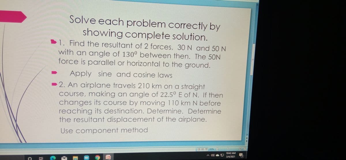 Solve each problem correctly by
showing complete solution.
1. Find the resultant of 2 forces, 30N and 50 N
with an angle of 130° between then. The 50N
force is parallel or horizontal to the ground.
Apply sine and cosine laws
►2. An airplane travels 210 km on a straight
course, making an angle of 22.5° E of N. If then
changes its course by moving 110 km N before
reaching its destination. Determine. Determine
the resultant displacement of the airplane.
Use component method
89% (-)
10:42 AM
3/4/2021
44 >
四
