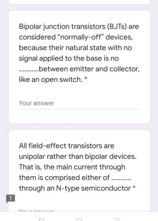 Bipolar junction transistors (BJTS) are
considered "normally-off" devices,
because their natural state with no
signal applied to the base is no
. .between emitter and collector,
like an open switch. *
Your answer
All field-effect transistors are
unipolar rather than bipolar devices.
That is, the main current through
them is comprised either of . .
through an N-type semiconductor *
