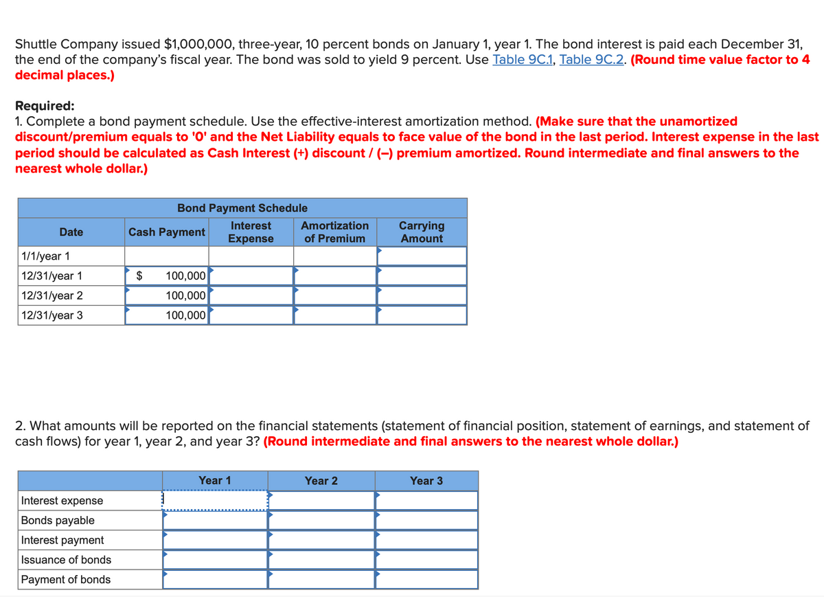 Shuttle Company issued $1,000,000, three-year, 10 percent bonds on January 1, year 1. The bond interest is paid each December 31,
the end of the company's fiscal year. The bond was sold to yield 9 percent. Use Table 9C.1, Table 9C.2. (Round time value factor to 4
decimal places.)
Required:
1. Complete a bond payment schedule. Use the effective-interest amortization method. (Make sure that the unamortized
discount/premium equals to '0' and the Net Liability equals to face value of the bond in the last period. Interest expense in the last
period should be calculated as Cash Interest (+) discount / (−) premium amortized. Round intermediate and final answers to the
nearest whole dollar.)
Date
1/1/year 1
12/31/year 1
12/31/year 2
12/31/year 3
Interest expense
Bonds payable
Interest payment
Issuance of bonds
Payment of bonds
Bond Payment Schedule
Interest
Expense
Cash Payment
$
100,000
100,000
100,000
Amortization
of Premium
2. What amounts will be reported on the financial statements (statement of financial position, statement of earnings, and statement of
cash flows) for year 1, year 2, and year 3? (Round intermediate and final answers to the nearest whole dollar.)
Year 1
Carrying
Amount
Year 2
Year 3