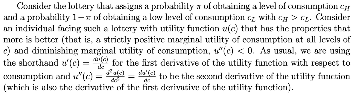 Consider the lottery that assigns a probability T of obtaining a level of consumption CH
and a probability 1-T of obtaining a low level of consumption c, with CH > C1. Consider
an individual facing such a lottery with utility function u(c) that has the properties that
more is better (that is, a strictly positive marginal utility of consumption at all levels of
c) and diminishing marginal utility of consumption, u"(c) < 0. As usual, we are using
the shorthand u'(c)
consumption and u"(c) = " = dư ( to be the second derivative of the utility function
(which is also the derivative of the first derivative of the utility function).
du(c) for the first derivative of the utility function with respect to
dc
du(c)
dc2
du' (c)
dc
