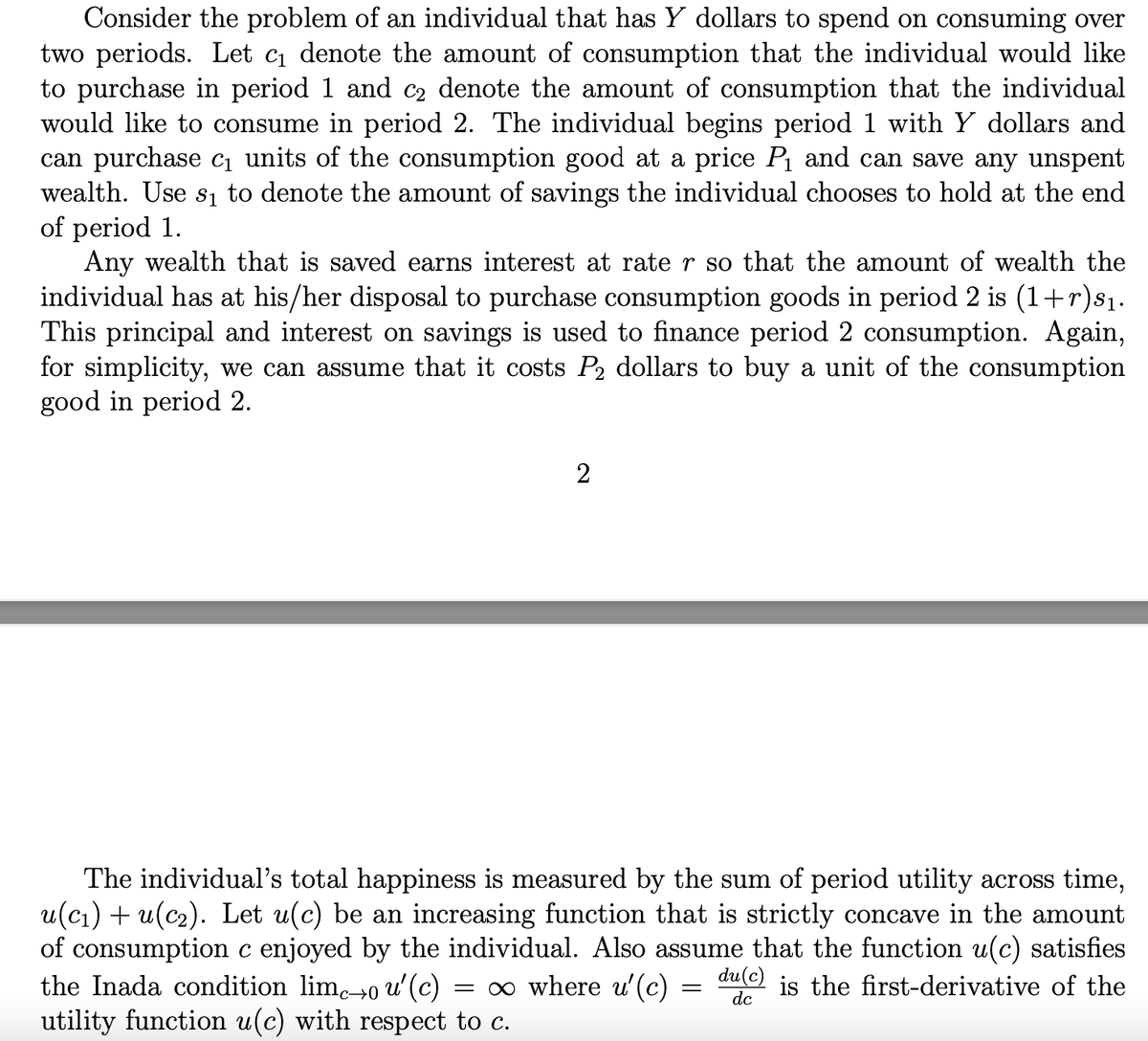 Consider the problem of an individual that has Y dollars to spend on consuming over
two periods. Let c denote the amount of consumption that the individual would like
to purchase in period 1 and c2 denote the amount of consumption that the individual
would like to consume in period 2. The individual begins period 1 with Y dollars and
can purchase cı units of the consumption good at a price P and can save any unspent
wealth. Use sı to denote the amount of savings the individual chooses to hold at the end
of period 1.
Any wealth that is saved earns interest at rate r so that the amount of wealth the
individual has at his/her disposal to purchase consumption goods in period 2 is (1+r)81.
This principal and interest on savings is used to finance period 2 consumption. Again,
for simplicity, we can assume that it costs P2 dollars to buy a unit of the consumption
good in period 2.
2
The individual's total happiness is measured by the sum of period utility across time,
u(cı) + u(c2). Let u(c) be an increasing function that is strictly concave in the amount
of consumption c enjoyed by the individual. Also assume that the function u(c) satisfies
the Inada condition lim→0 u'(c)
utility function u(c) with respect to c.
= o where u'(c) = au) is the first-derivative of the
dc
