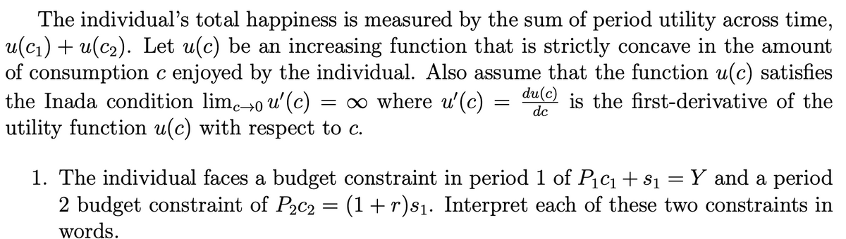 The individual's total happiness is measured by the sum of period utility across time,
u(cj) + u(c2). Let u(c) be an increasing function that is strictly concave in the amount
of
consumption c enjoyed by the individual. Also assume that the function u(c) satisfies
the Inada condition lim→0 u'(c)
utility function u(c) with respect to c.
= 0 where u' (c)
du(c)
dc
is the first-derivative of the
1. The individual faces a budget constraint in period 1 of Picq+s1 = Y_and a period
2 budget constraint of P2c2 = (1+r)s1. Interpret each of these two constraints in
words.
