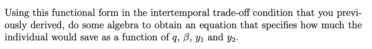 Using this functional form in the intertemporal trade-off condition that you previ-
ously derived, do some algebra to obtain an equation that specifies how much the
individual would save as a function of q, B, y1 and y2.
