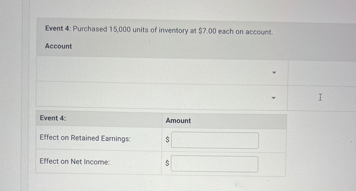 Event 4: Purchased 15,000 units of inventory at $7.00 each on account.
Account
Amount
Event 4:
Effect on Retained Earnings:
$
Effect on Net Income:
$
X