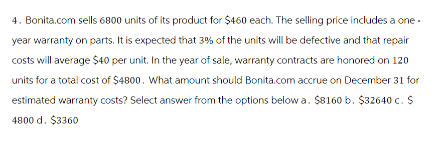 4. Bonita.com sells 6800 units of its product for $460 each. The selling price includes a one-
year warranty on parts. It is expected that 3% of the units will be defective and that repair
costs will average $40 per unit. In the year of sale, warranty contracts are honored on 120
units for a total cost of $4800. What amount should Bonita.com accrue on December 31 for
estimated warranty costs? Select answer from the options below a. $8160 b. $32640 c. $
4800 d. $3360