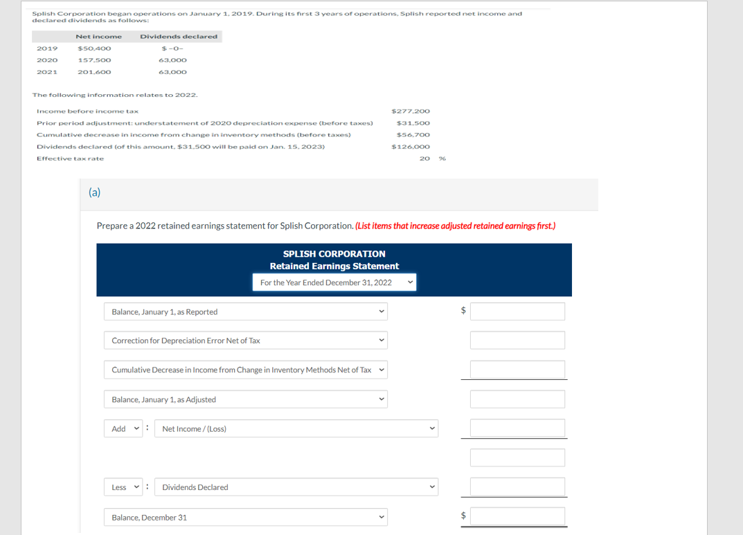 Splish Corporation began operations on January 1, 2019. During its first 3 years of operations, Splish reported net income and
declared dividends as follows:
Net income Dividends declared
$-0-
63,000
63,000
2019
2020
2021
$50,400
157.500
201,600
The following information relates to 2022.
Income before income tax
Prior period adjustment: understatement of 2020 depreciation expense (before taxes)
Cumulative decrease in income from change in inventory methods (before taxes)
Dividends declared (of this amount, $31.500 will be paid on Jan. 15, 2023)
Effective tax rate
(a)
Balance, January 1, as Reported
Prepare a 2022 retained earnings statement for Splish Corporation. (List items that increase adjusted retained earnings first.)
Correction for Depreciation Error Net of Tax
Cumulative Decrease in Income from Change in Inventory Methods Net of Tax
Balance, January 1, as Adjusted
Add: Net Income /(Loss)
Less
Dividends Declared
$277.200
$31.500
$56,700
$126,000
SPLISH CORPORATION
Retained Earnings Statement
For the Year Ended December 31, 2022
Balance, December 31
20
$
$