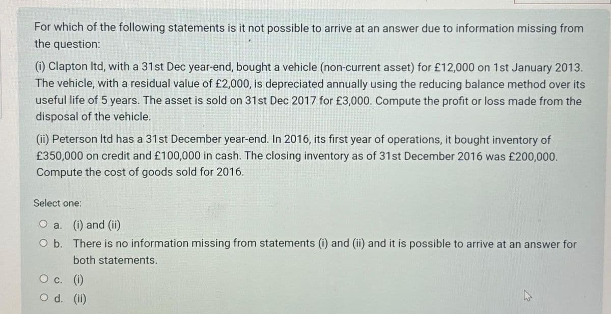 For which of the following statements is it not possible to arrive at an answer due to information missing from
the question:
(i) Clapton Itd, with a 31st Dec year-end, bought a vehicle (non-current asset) for £12,000 on 1st January 2013.
The vehicle, with a residual value of £2,000, is depreciated annually using the reducing balance method over its
useful life of 5 years. The asset is sold on 31st Dec 2017 for £3,000. Compute the profit or loss made from the
disposal of the vehicle.
(ii) Peterson Itd has a 31st December year-end. In 2016, its first year of operations, it bought inventory of
£350,000 on credit and £100,000 in cash. The closing inventory as of 31st December 2016 was £200,000.
Compute the cost of goods sold for 2016.
Select one:
O a. (i) and (ii)
O b. There is no information missing from statements (i) and (ii) and it is possible to arrive at an answer for
both statements.
O c. (i)
O d. (ii)
W