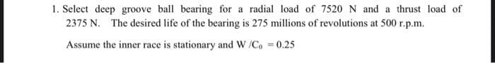 1. Select deep groove ball bearing for a radial load of 7520 N and a thrust load of
2375 N. The desired life of the bearing is 275 millions of revolutions at 500 r.p.m.
Assume the inner race is stationary and W /C, 0.25
%3D
