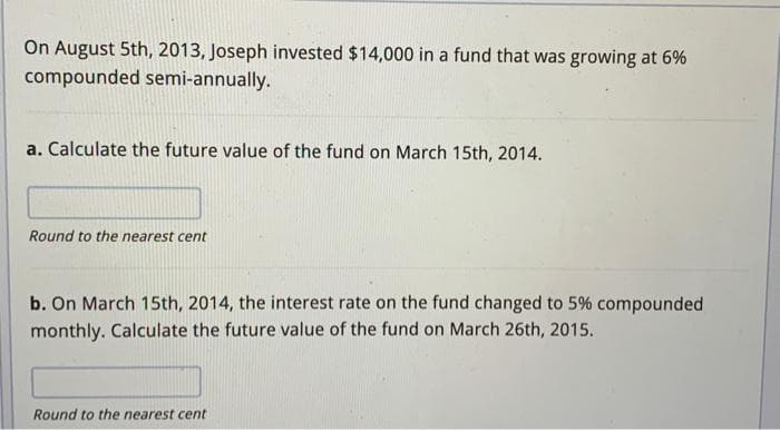 On August 5th, 2013, Joseph invested $14,000 in a fund that was growing at 6%
compounded semi-annually.
a. Calculate the future value of the fund on March 15th, 2014.
Round to the nearest cent
b. On March 15th, 2014, the interest rate on the fund changed to 5% compounded
monthly. Calculate the future value of the fund on March 26th, 2015.
Round to the nearest cent