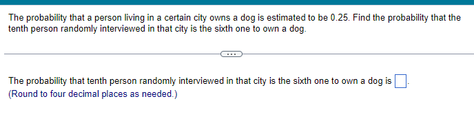 The probability that a person living in a certain city owns a dog is estimated to be 0.25. Find the probability that the
tenth person randomly interviewed in that city is the sixth one to own a dog.
The probability that tenth person randomly interviewed in that city is the sixth one to own a dog is.
(Round to four decimal places as needed.)