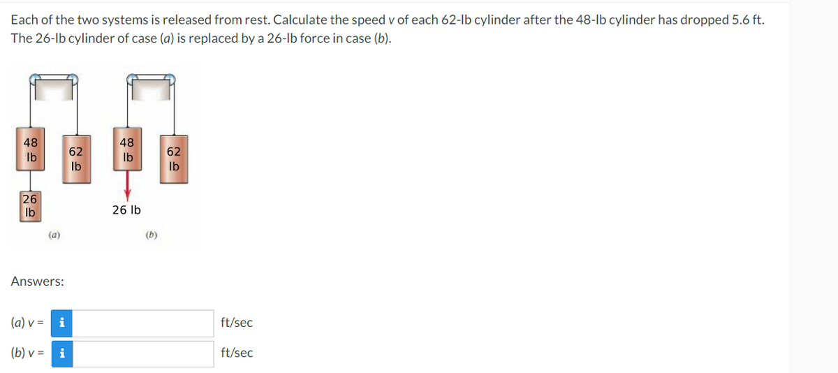 Each of the two systems is released from rest. Calculate the speed v of each 62-lb cylinder after the 48-lb cylinder has dropped 5.6 ft.
The 26-lb cylinder of case (a) is replaced by a 26-lb force in case (b).
48
48
62
62
lb
lb
lb
lb
26
26 lb
lb
(a)
Answers:
(a) v = i
(b) v = i
(b)
ft/sec
ft/sec