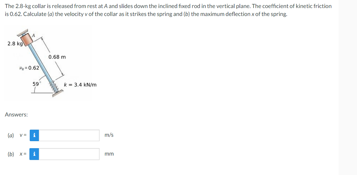 The
2.8-kg collar is released from rest at A and slides down the inclined fixed rod in the vertical plane. The coefficient of kinetic friction
is 0.62. Calculate (a) the velocity v of the collar as it strikes the spring and (b) the maximum deflection x of the spring.
2.8 kg
0.68 m
H=0.62
59
Answers:
(a) v =
(b) x =
i
i
k = 3.4 kN/m
m/s
mm