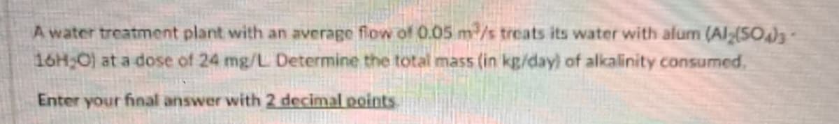 A water treatment plant with an average flow of 0.05 m³/s treats its water with alumn (Al2(SO4)3-
16H;O) at a dose of 24 mg/L Determine the total mass (in kg/day) of alkalinity consumed.
Enter your final answer with 2 decimal points