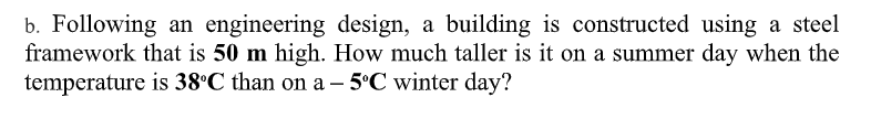 b. Following an engineering design, a building is constructed using a steel
framework that is 50 m high. How much taller is it on a summer day when the
temperature is 38°C than on a – 5°C winter day?
